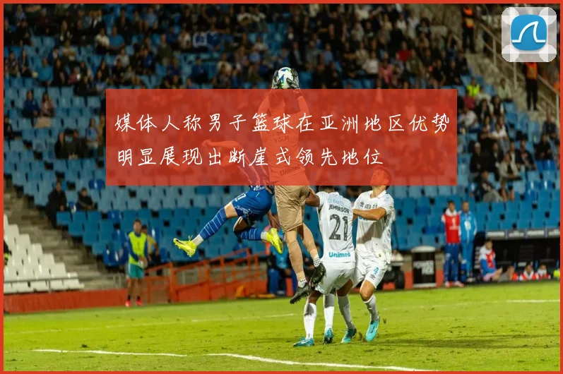 媒体人称男子篮球在亚洲地区优势明显展现出断崖式领先地位
