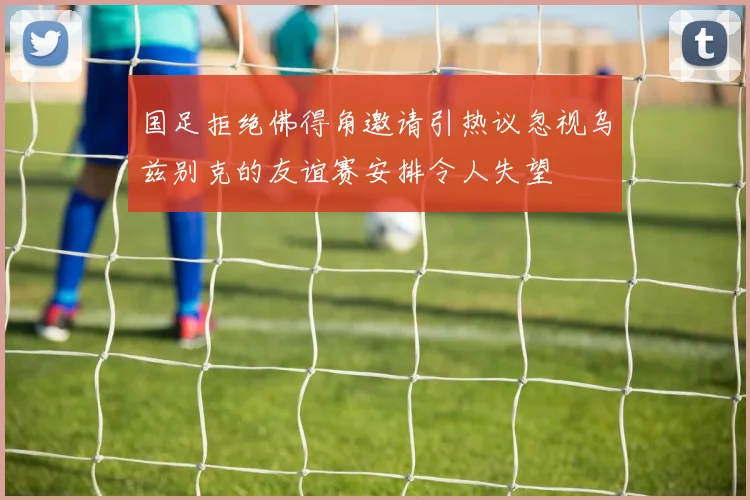 国足拒绝佛得角邀请引热议忽视乌兹别克的友谊赛安排令人失望
