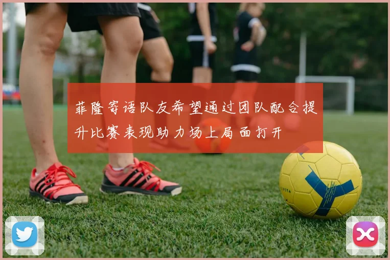 菲隆寄语队友希望通过团队配合提升比赛表现助力场上局面打开