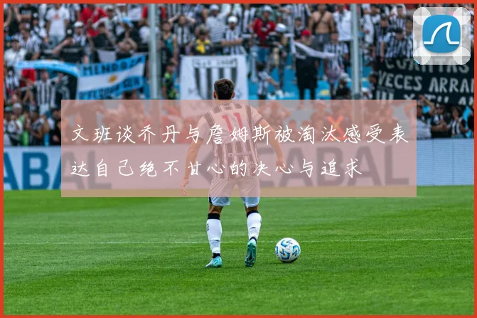 文班谈乔丹与詹姆斯被淘汰感受表达自己绝不甘心的决心与追求