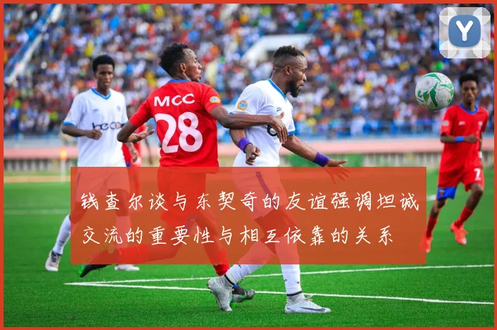 钱查尔谈与东契奇的友谊强调坦诚交流的重要性与相互依靠的关系