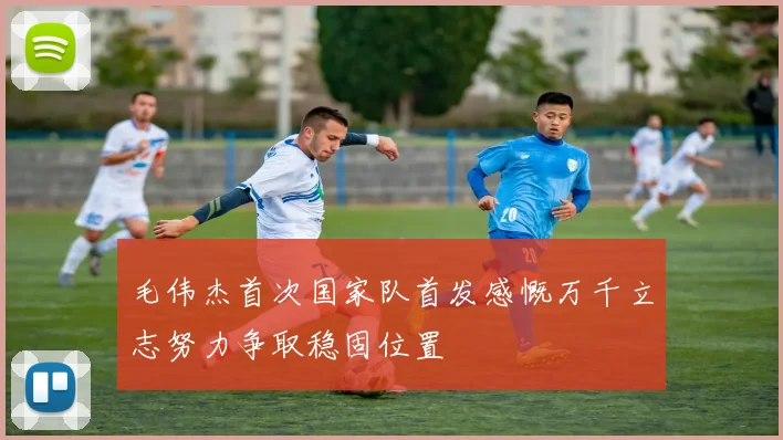 毛伟杰首次国家队首发感慨万千立志努力争取稳固位置