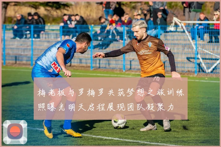 梅老板与罗梅罗共筑梦想之旅训练照曝光明天启程展现团队凝聚力