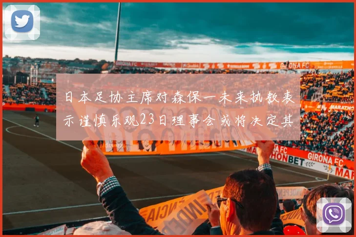日本足协主席对森保一未来执教表示谨慎乐观23日理事会或将决定其去留