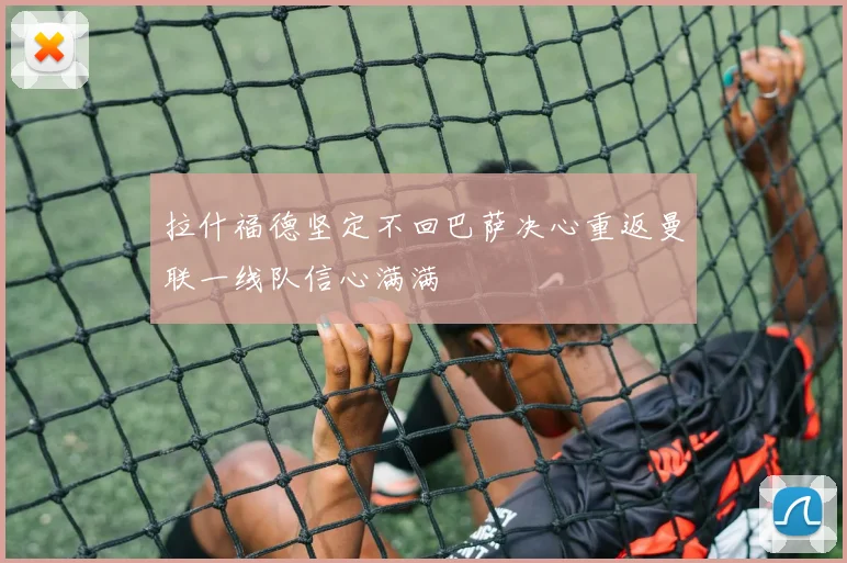 拉什福德坚定不回巴萨决心重返曼联一线队信心满满