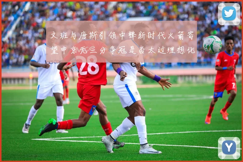 文班与唐斯引领中锋新时代火箭寄望申京无三分争冠是否太过理想化