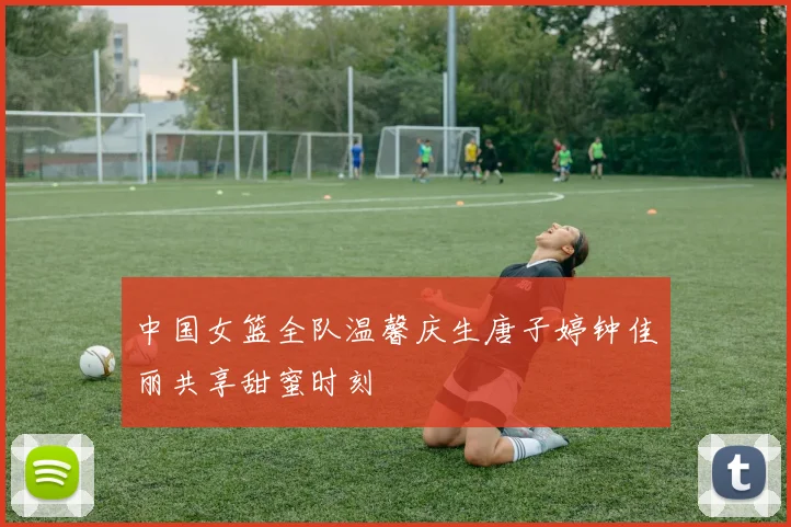 中国女篮全队温馨庆生唐子婷钟佳丽共享甜蜜时刻