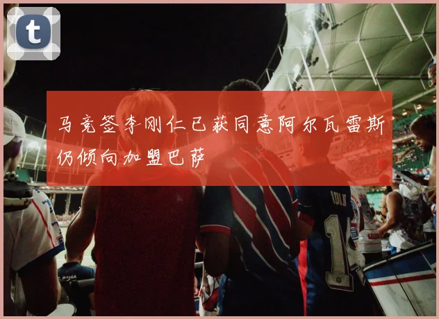 马竞签李刚仁已获同意阿尔瓦雷斯仍倾向加盟巴萨