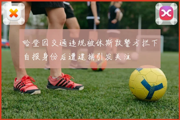 哈登因交通违规被休斯敦警方拦下自报身份后遭逮捕引发关注
