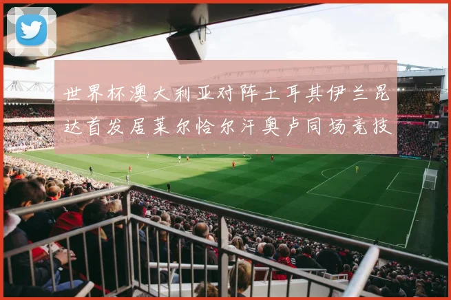 世界杯澳大利亚对阵土耳其伊兰昆达首发居莱尔恰尔汗奥卢同场竞技