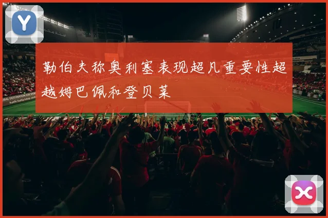 勒伯夫称奥利塞表现超凡重要性超越姆巴佩和登贝莱