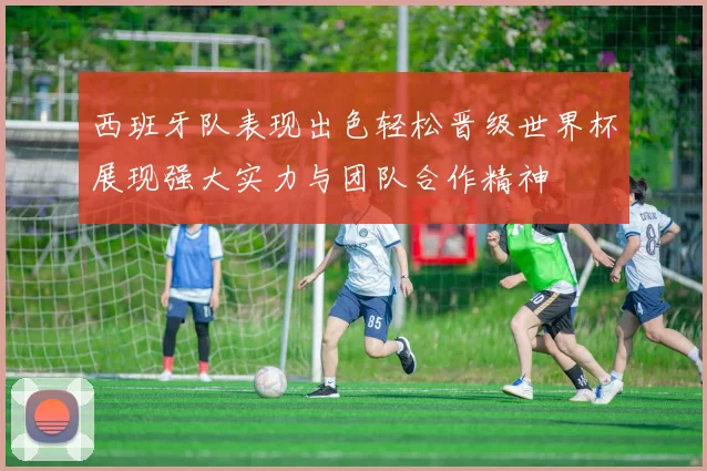西班牙队表现出色轻松晋级世界杯展现强大实力与团队合作精神