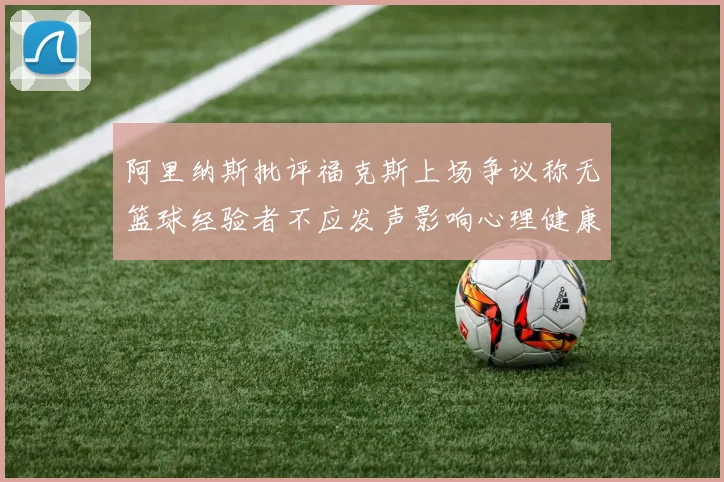 阿里纳斯批评福克斯上场争议称无篮球经验者不应发声影响心理健康