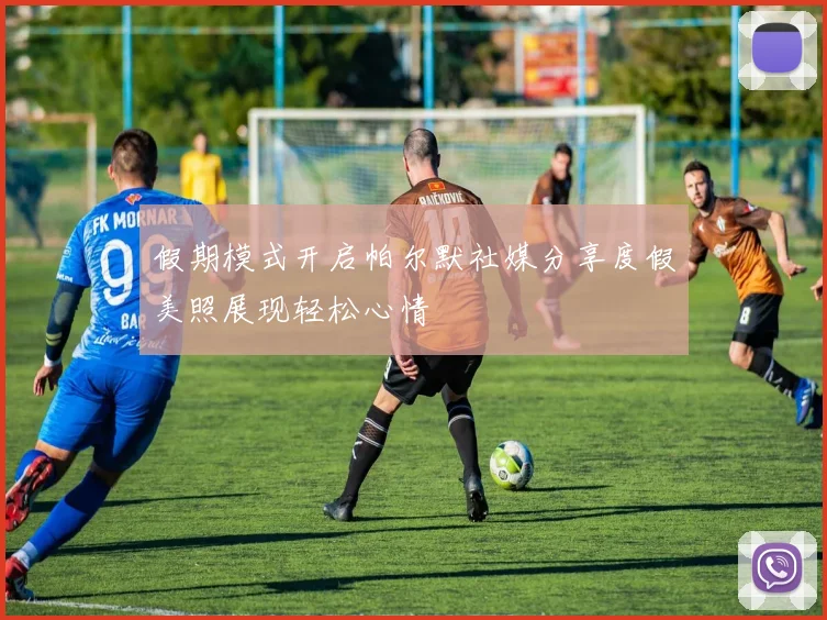 假期模式开启帕尔默社媒分享度假美照展现轻松心情