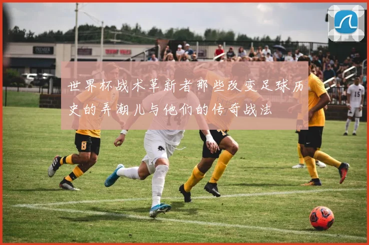 世界杯战术革新者那些改变足球历史的弄潮儿与他们的传奇战法
