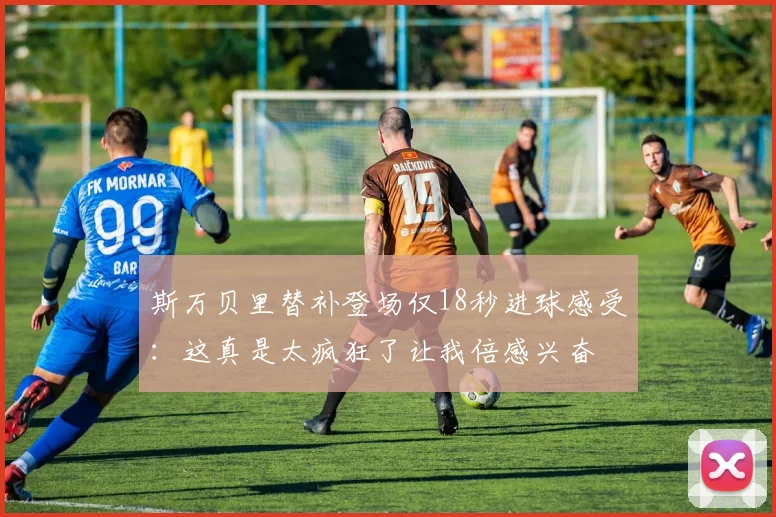 斯万贝里替补登场仅18秒进球感受：这真是太疯狂了让我倍感兴奋